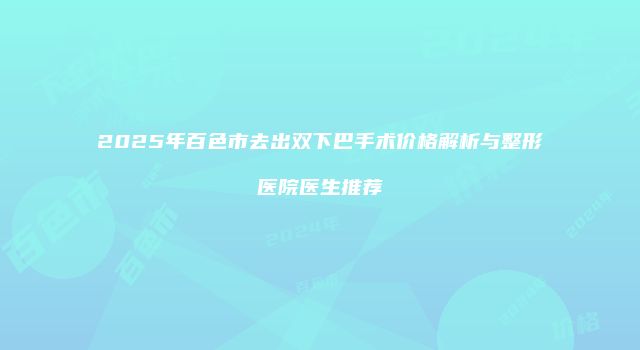 2025年百色市去出双下巴手术价格解析与整形医院医生推荐