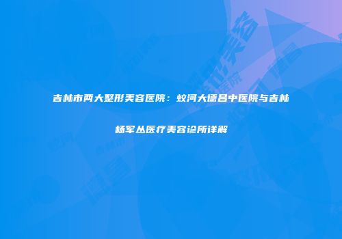 吉林市两大整形美容医院：蛟河大德昌中医院与吉林杨军丛医疗美容诊所详解