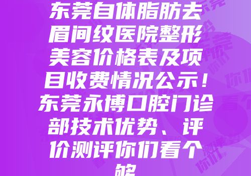 东莞自体脂肪去眉间纹医院整形美容价格表及项目收费情况公示！东莞永博口腔门诊部技术优势、评价测评你们看个够