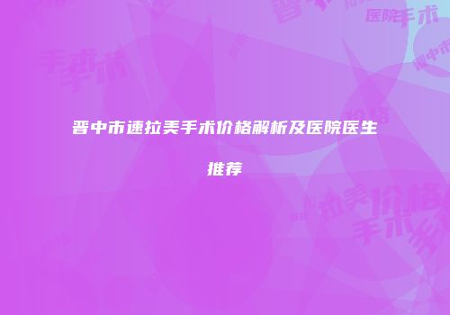 晋中市速拉美手术价格解析及医院医生推荐