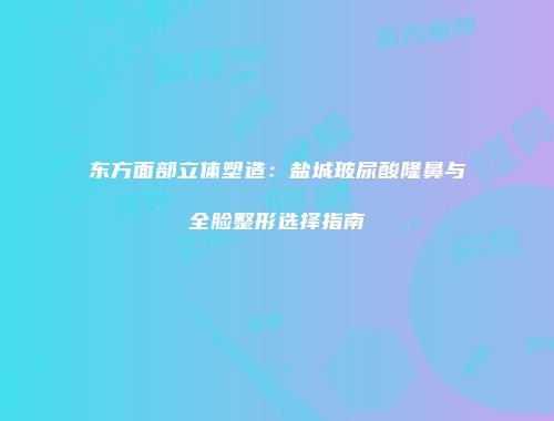 东方面部立体塑造：盐城玻尿酸隆鼻与全脸整形选择指南