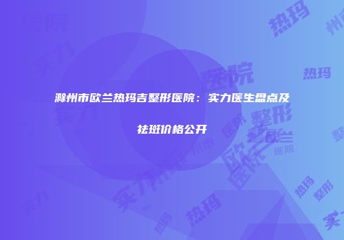 滁州市欧兰热玛吉整形医院：实力医生盘点及祛斑价格公开