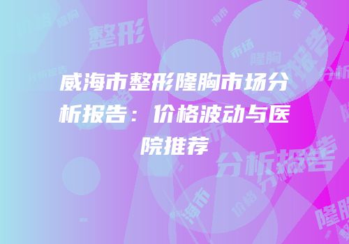 威海市整形隆胸市场分析报告：价格波动与医院推荐