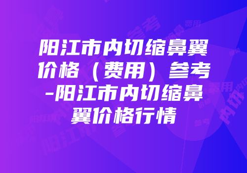 阳江市内切缩鼻翼价格（费用）参考-阳江市内切缩鼻翼价格行情