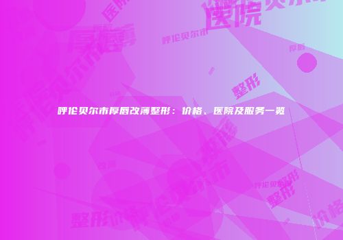 呼伦贝尔市厚唇改薄整形：价格、医院及服务一览