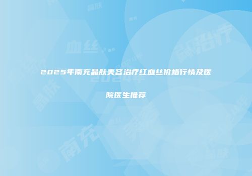2025年南充晶肤美容治疗红血丝价格行情及医院医生推荐