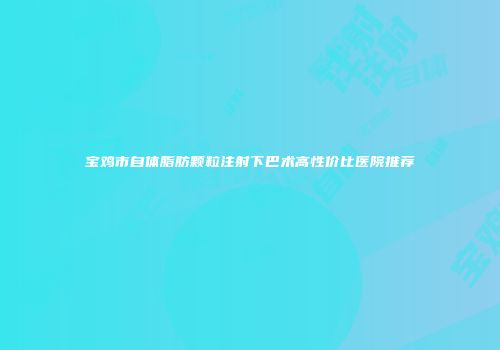 宝鸡市自体脂肪颗粒注射下巴术高性价比医院推荐