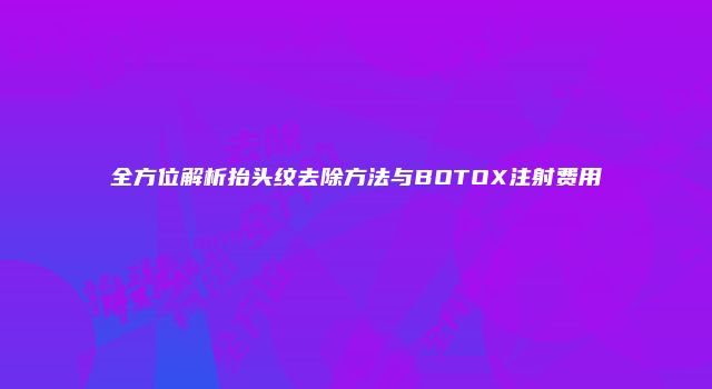 全方位解析抬头纹去除方法与BOTOX注射费用