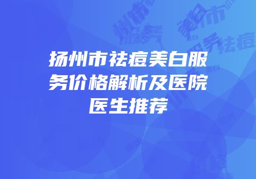 扬州市祛痘美白服务价格解析及医院医生推荐