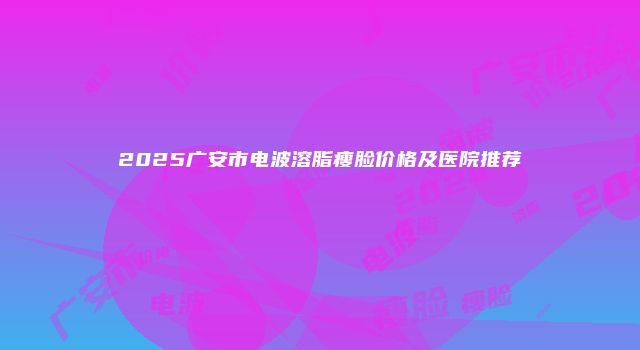 2025广安市电波溶脂瘦脸价格及医院推荐
