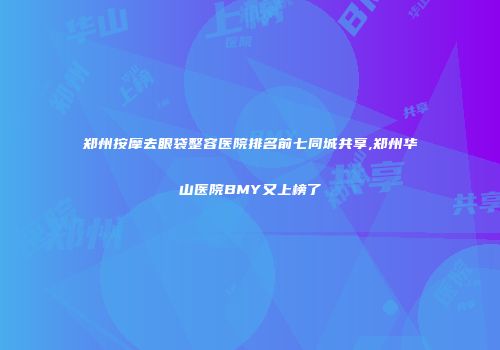郑州按摩去眼袋整容医院排名前七同城共享,郑州华山医院BMY又上榜了
