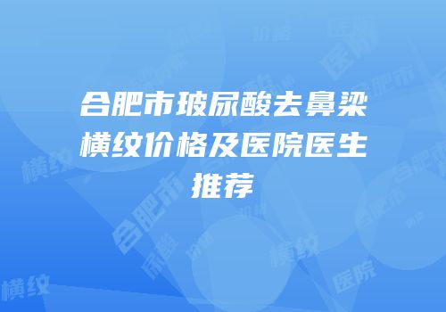 合肥市玻尿酸去鼻梁横纹价格及医院医生推荐