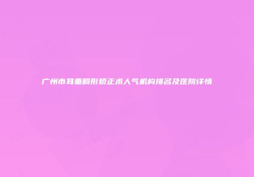 广州市耳垂畸形矫正术人气机构排名及医院详情