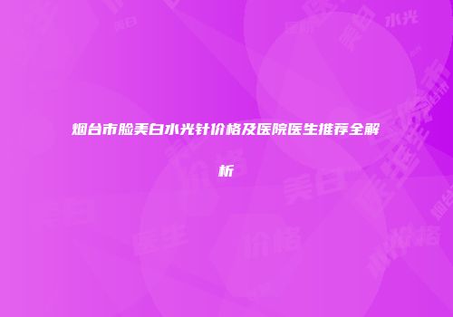 烟台市脸美白水光针价格及医院医生推荐全解析