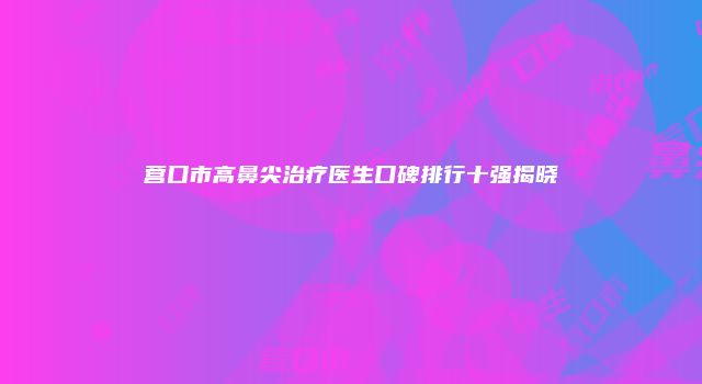 营口市高鼻尖治疗医生口碑排行十强揭晓