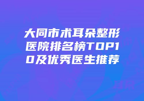 大同市术耳朵整形医院排名榜TOP10及优秀医生推荐