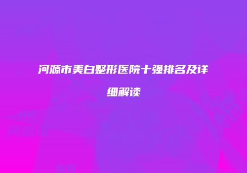 河源市美白整形医院十强排名及详细解读