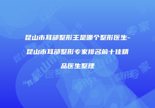 昆山市耳部整形王是哪个整形医生-昆山市耳部整形专家排名前十佳精品医生整理