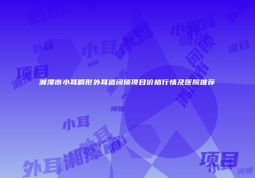湘潭市小耳畸形外耳道闭锁项目价格行情及医院推荐