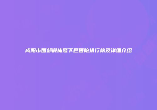 咸阳市面部假体隆下巴医院排行榜及详细介绍