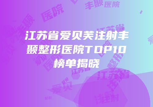 江苏省爱贝芙注射丰颞整形医院TOP10榜单揭晓