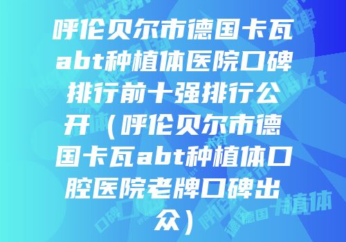 呼伦贝尔市德国卡瓦abt种植体医院口碑排行前十强排行公开（呼伦贝尔市德国卡瓦abt种植体口腔医院老牌口碑出众）