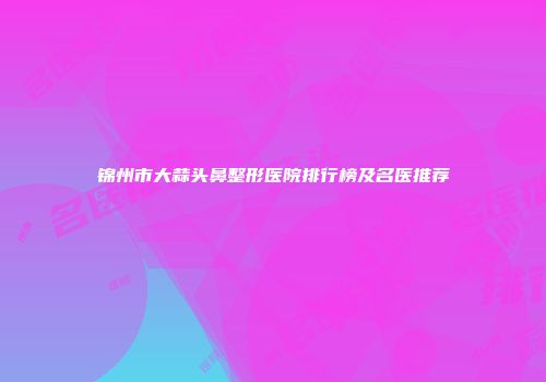 锦州市大蒜头鼻整形医院排行榜及名医推荐
