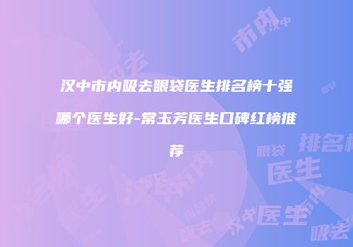 汉中市内吸去眼袋医生排名榜十强哪个医生好-常玉芳医生口碑红榜推荐