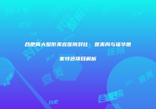 合肥两大整形美容医院对比：壹美尚与福华世家特色项目解析