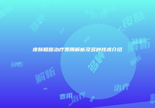 皮肤粗糙治疗费用解析及多种技术介绍