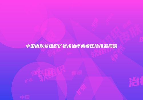 中国皮肤软组织扩张术治疗瘢痕医院排名揭晓