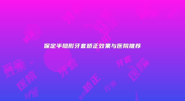 保定半隐形牙套矫正效果与医院推荐