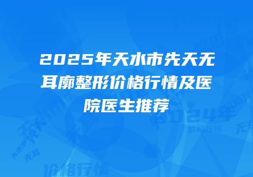 2025年天水市先天无耳廓整形价格行情及医院医生推荐