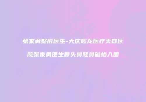 张家勇整形医生-大庆超龙医疗美容医院张家勇医生蒜头鼻隆鼻破格入围