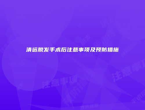 清远脱发手术后注意事项及预防措施