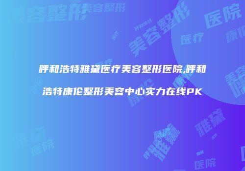 呼和浩特雅黛医疗美容整形医院,呼和浩特康伦整形美容中心实力在线PK