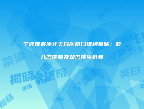 宁波市茶渍牙美白医院口碑榜揭晓：前八名医院及知名医生推荐
