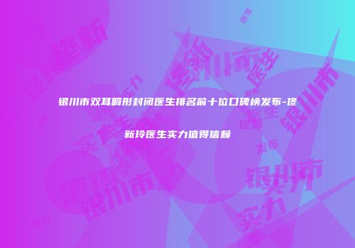 银川市双耳畸形封闭医生排名前十位口碑榜发布-佟新玲医生实力值得信赖