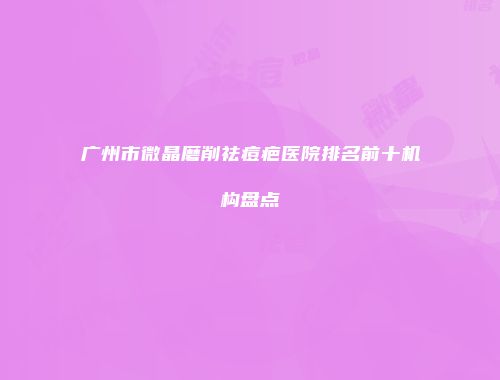 广州市微晶磨削祛痘疤医院排名前十机构盘点