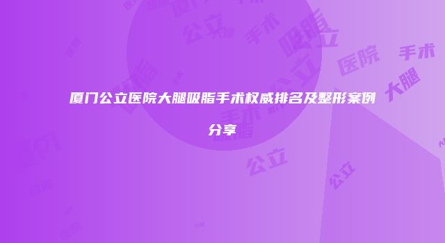 厦门公立医院大腿吸脂手术权威排名及整形案例分享