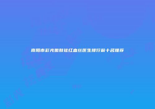 南阳市彩光嫩肤祛红血丝医生排行前十名推荐