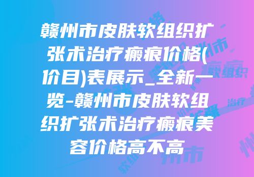 赣州市皮肤软组织扩张术治疗瘢痕价格(价目)表展示_全新一览-赣州市皮肤软组织扩张术治疗瘢痕美容价格高不高