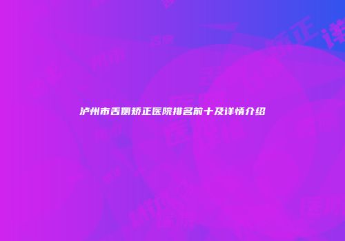 泸州市舌侧矫正医院排名前十及详情介绍