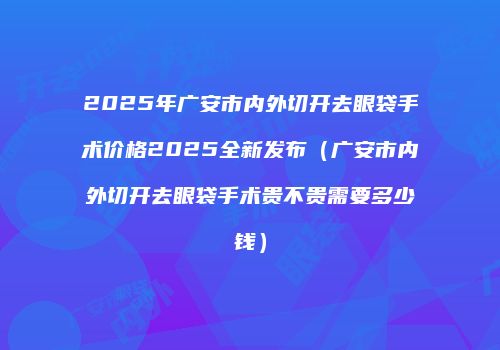 2025年广安市内外切开去眼袋手术价格2025全新发布（广安市内外切开去眼袋手术贵不贵需要多少钱）
