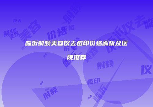 临沂射频美容仪去痘印价格解析及医院推荐
