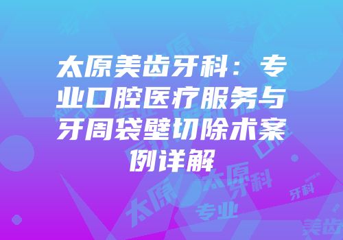 太原美齿牙科：专业口腔医疗服务与牙周袋壁切除术案例详解