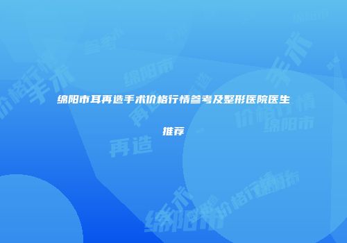 绵阳市耳再造手术价格行情参考及整形医院医生推荐