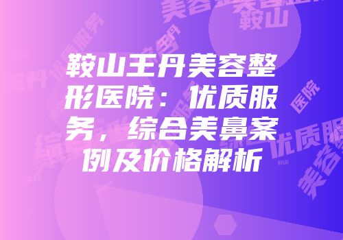 鞍山王丹美容整形医院：优质服务，综合美鼻案例及价格解析