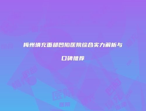 梅州填充面部凹陷医院综合实力解析与口碑推荐
