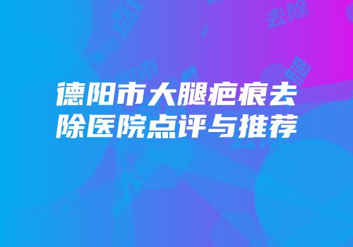 德阳市大腿疤痕去除医院点评与推荐